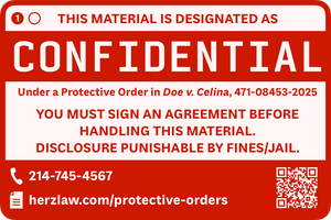 A digital label in red with block lettering. Two circles with the first circle filled in with a number one. Text: THIS MATERIAL IS DESIGNATED AS CONFIDENTIAL Under a Protective Order in Doe v. Celina, 471-08453-2025. YOU MUST SIGN AN AGREEMENT BEFORE HANDLING THIS MATERIAL. DISCLOSURE PUNISHABLE BY FINES/JAIL. Telephone: 214-745-4567. Document: herzlaw.com/protective-orders. QR code linking to same URL.